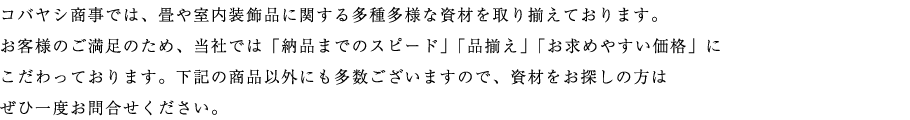 コバヤシ商事では、畳や室内装飾品に関する多種多様な資材を取り揃えております。 お客様のご満足のため、当社では「納品までのスピード」「品揃え」「お求めやすい価格」に こだわっております。下記の商品以外にも多数ございますので、資材をお探しの方は ぜひ一度お問合せください