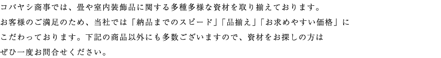 コバヤシ商事では、畳や室内装飾品に関する多種多様な資材を取り揃えております。 お客様のご満足のため、当社では「納品までのスピード」「品揃え」「お求めやすい価格」に こだわっております。下記の商品以外にも多数ございますので、資材をお探しの方は ぜひ一度お問合せください